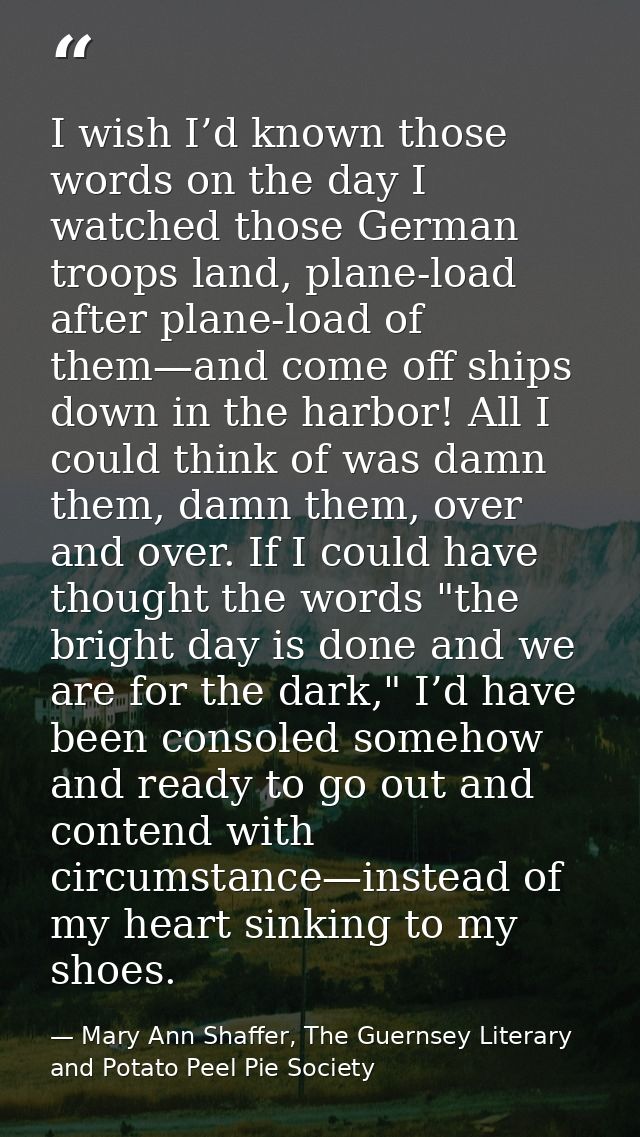 I wish I’d known those words on the day I watched those German troops land, plane-load after plane-load of them—and come — Mary Ann Shaffer, The Guernsey Literary and Potato Peel Pie Society
