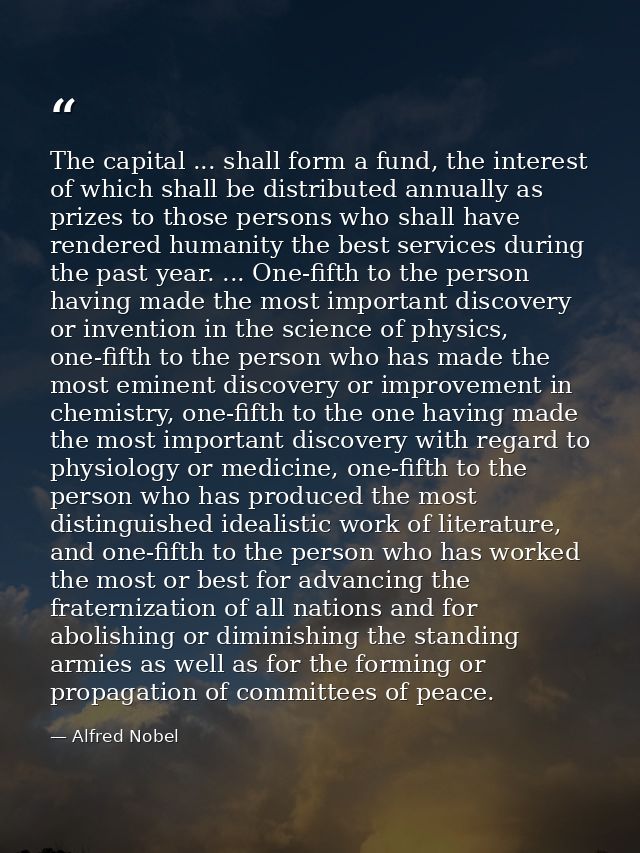 The capital ... shall form a fund, the interest of which shall be distributed annually as prizes to those persons who sh — Alfred Nobel