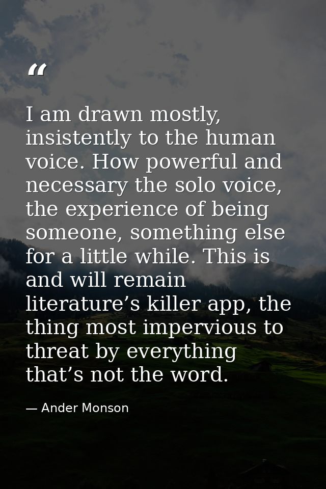 I am drawn mostly, insistently to the human voice. How powerful and necessary the solo voice, the experience of being so — Ander Monson