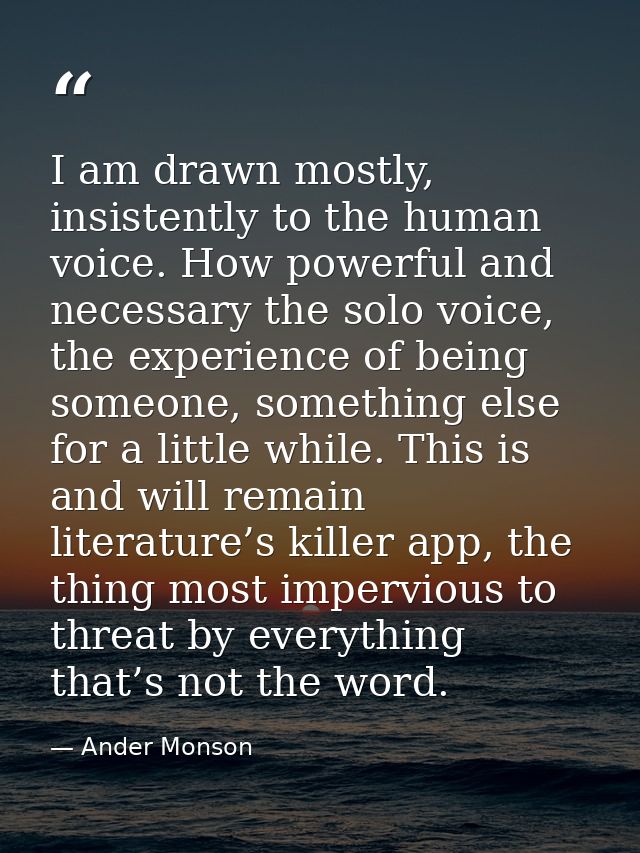 I am drawn mostly, insistently to the human voice. How powerful and necessary the solo voice, the experience of being so — Ander Monson