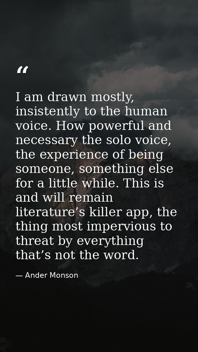 I am drawn mostly, insistently to the human voice. How powerful and necessary the solo voice, the experience of being so — Ander Monson