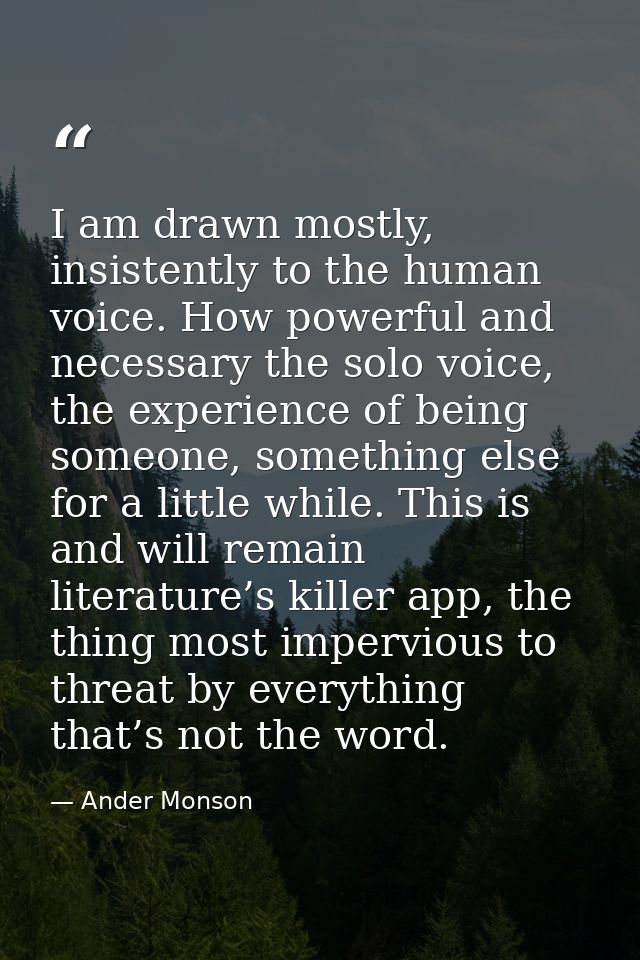 I am drawn mostly, insistently to the human voice. How powerful and necessary the solo voice, the experience of being so — Ander Monson