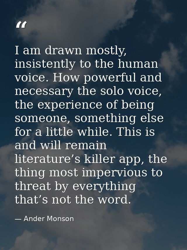 I am drawn mostly, insistently to the human voice. How powerful and necessary the solo voice, the experience of being so — Ander Monson