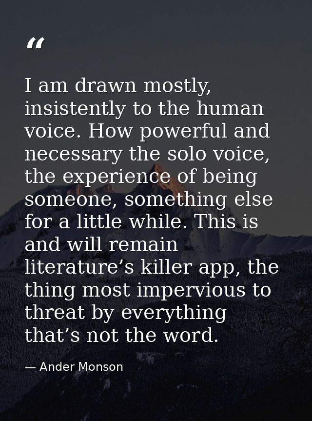 I am drawn mostly, insistently to the human voice. How powerful and necessary the solo voice, the experience of being so — Ander Monson