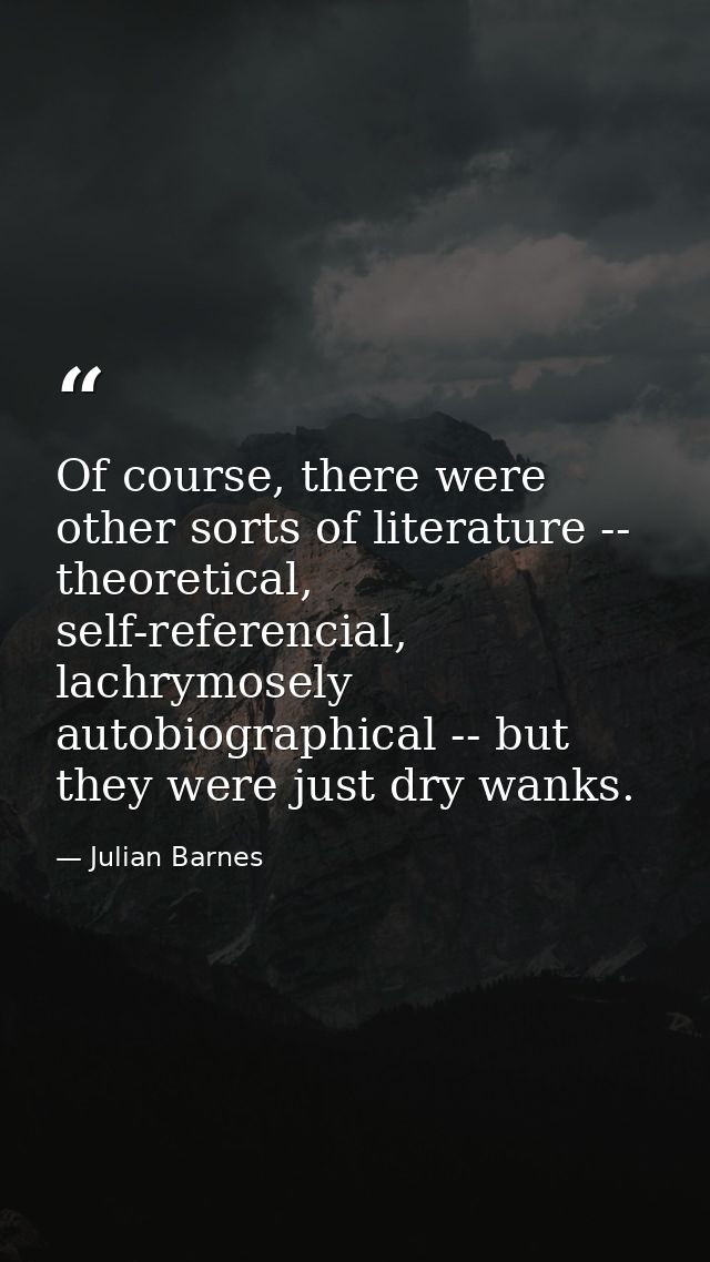 Of course, there were other sorts of literature -- theoretical, self-referencial, lachrymosely autobiographical -- but t — Julian Barnes