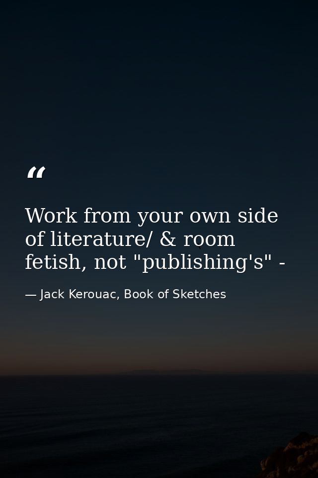 Work from your own side of literature/ & room fetish, not "publishing's" - — Jack Kerouac, Book of Sketches