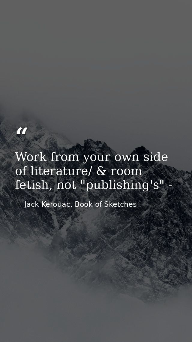 Work from your own side of literature/ & room fetish, not "publishing's" - — Jack Kerouac, Book of Sketches