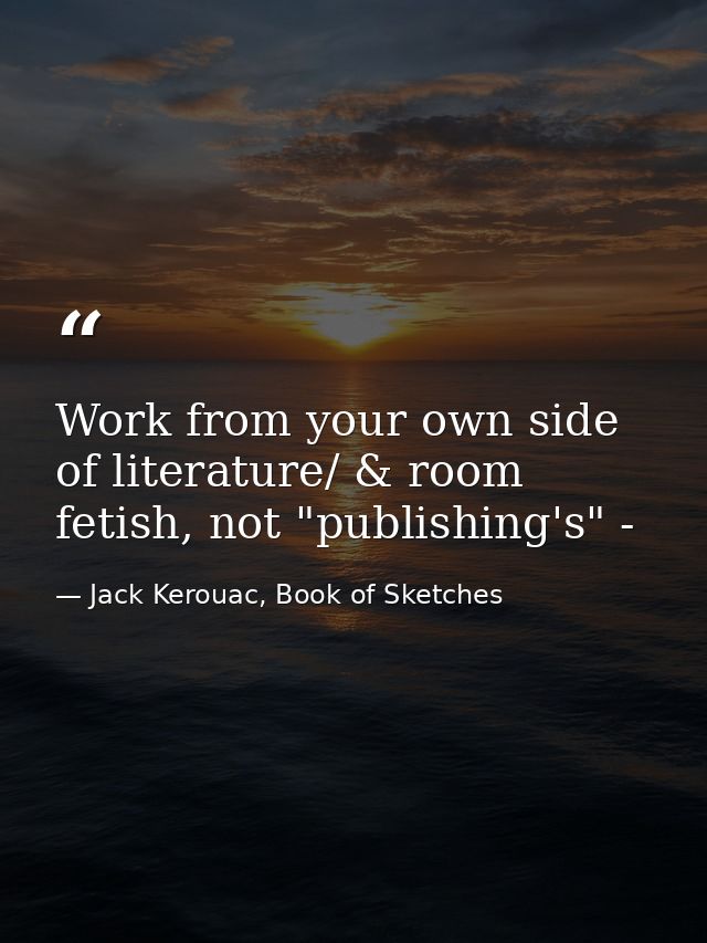 Work from your own side of literature/ & room fetish, not "publishing's" - — Jack Kerouac, Book of Sketches