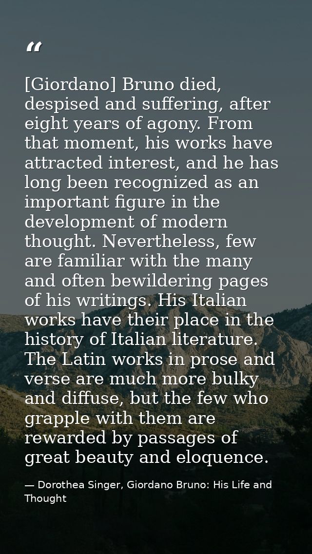 [Giordano] Bruno died, despised and suffering, after eight years of agony. From that moment, his works have attracted in — Dorothea Singer, Giordano Bruno: His Life and Thought