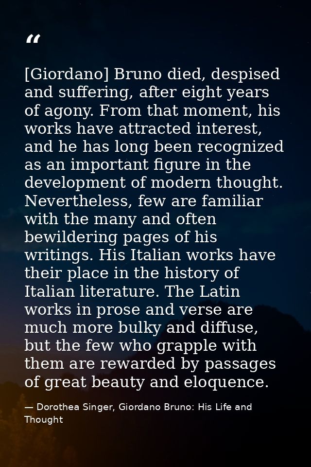 [Giordano] Bruno died, despised and suffering, after eight years of agony. From that moment, his works have attracted in — Dorothea Singer, Giordano Bruno: His Life and Thought