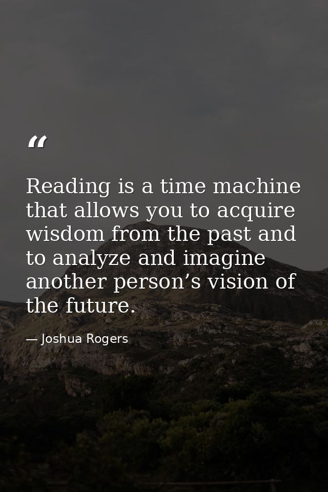 Reading is a time machine that allows you to acquire wisdom from the past and to analyze and imagine another person’s vi — Joshua Rogers