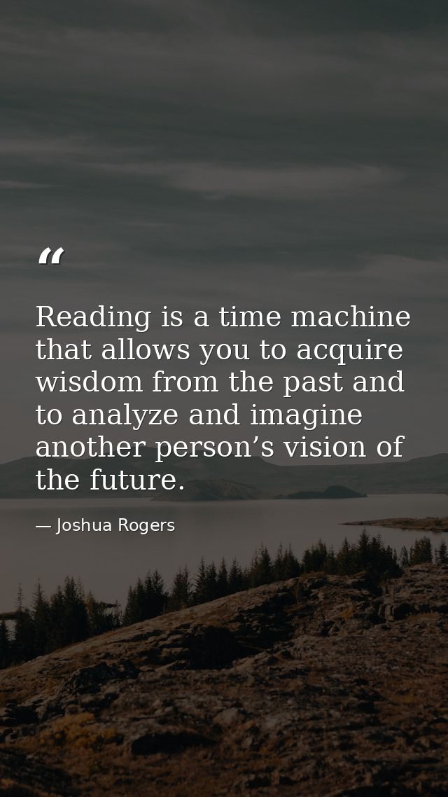 Reading is a time machine that allows you to acquire wisdom from the past and to analyze and imagine another person’s vi — Joshua Rogers