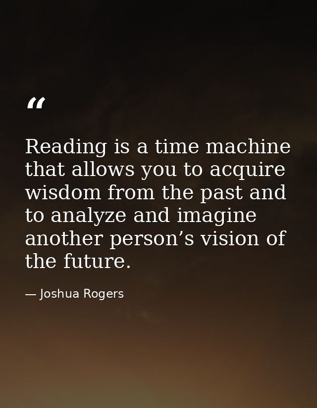 Reading is a time machine that allows you to acquire wisdom from the past and to analyze and imagine another person’s vi — Joshua Rogers
