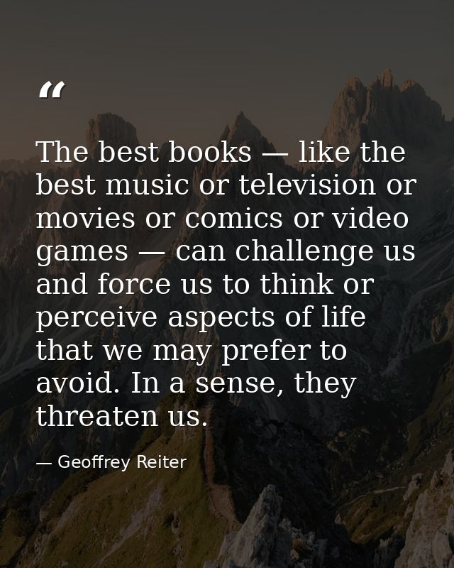 The best books — like the best music or television or movies or comics or video games — can challenge us and force us to — Geoffrey Reiter