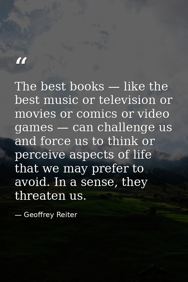 The best books — like the best music or television or movies or comics or video games — can challenge us and force us to — Geoffrey Reiter