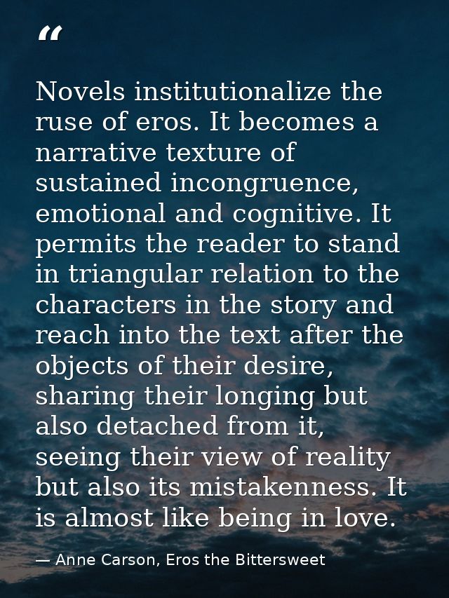 Novels institutionalize the ruse of eros. It becomes a narrative texture of sustained incongruence, emotional and cognit — Anne Carson, Eros the Bittersweet