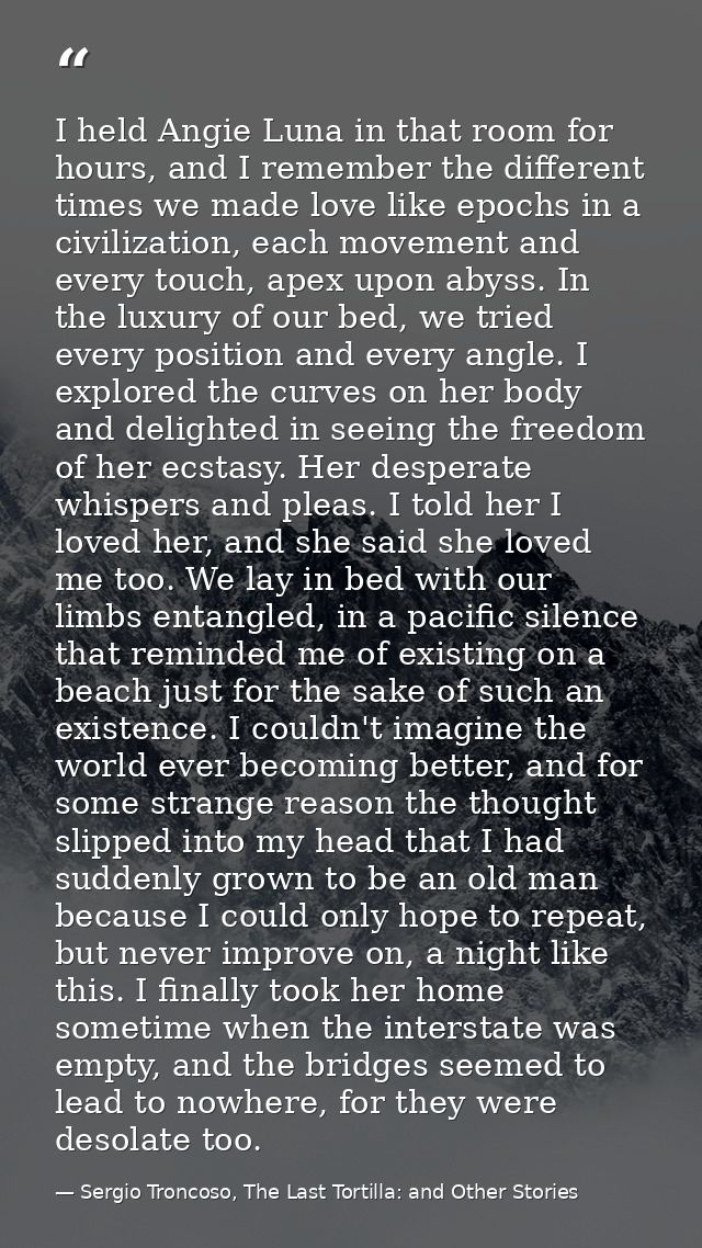 I held Angie Luna in that room for hours, and I remember the different times we made love like epochs in a civilization, — Sergio Troncoso, The Last Tortilla: and Other Stories