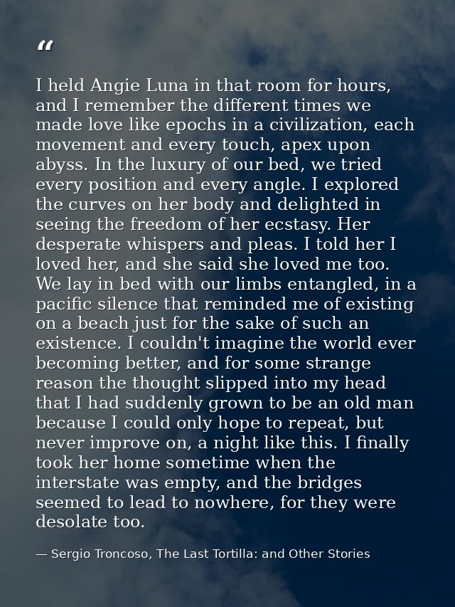 I held Angie Luna in that room for hours, and I remember the different times we made love like epochs in a civilization, — Sergio Troncoso, The Last Tortilla: and Other Stories