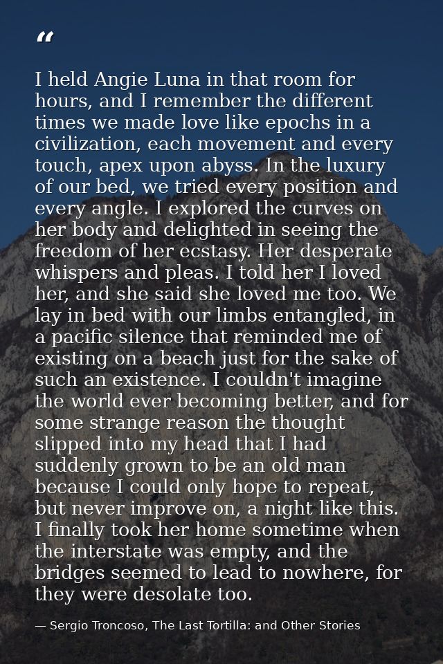 I held Angie Luna in that room for hours, and I remember the different times we made love like epochs in a civilization, — Sergio Troncoso, The Last Tortilla: and Other Stories