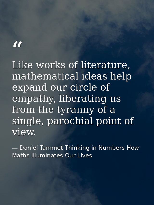 Like works of literature, mathematical ideas help expand our circle of empathy, liberating us from the tyranny of a sing — Daniel Tammet Thinking in Numbers How Maths Illuminates Our Lives