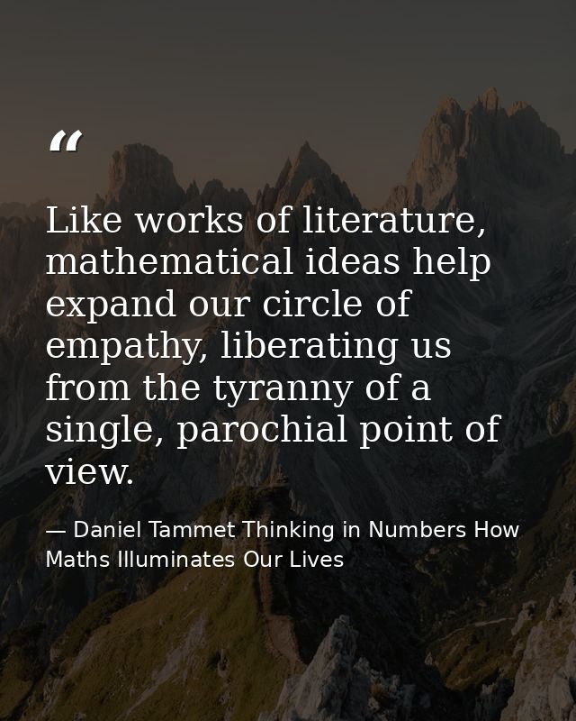 Like works of literature, mathematical ideas help expand our circle of empathy, liberating us from the tyranny of a sing — Daniel Tammet Thinking in Numbers How Maths Illuminates Our Lives