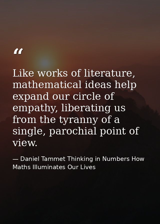 Like works of literature, mathematical ideas help expand our circle of empathy, liberating us from the tyranny of a sing — Daniel Tammet Thinking in Numbers How Maths Illuminates Our Lives