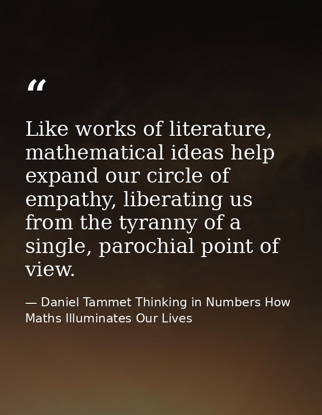Like works of literature, mathematical ideas help expand our circle of empathy, liberating us from the tyranny of a sing — Daniel Tammet Thinking in Numbers How Maths Illuminates Our Lives