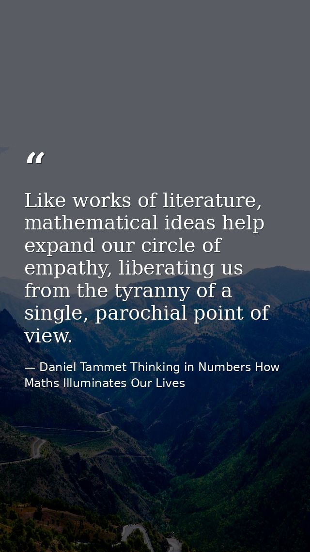 Like works of literature, mathematical ideas help expand our circle of empathy, liberating us from the tyranny of a sing — Daniel Tammet Thinking in Numbers How Maths Illuminates Our Lives
