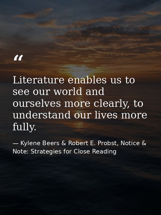 Literature enables us to see our world and ourselves more clearly, to understand our lives more fully. — Kylene Beers & Robert E. Probst, Notice & Note: Strategies for Close Reading