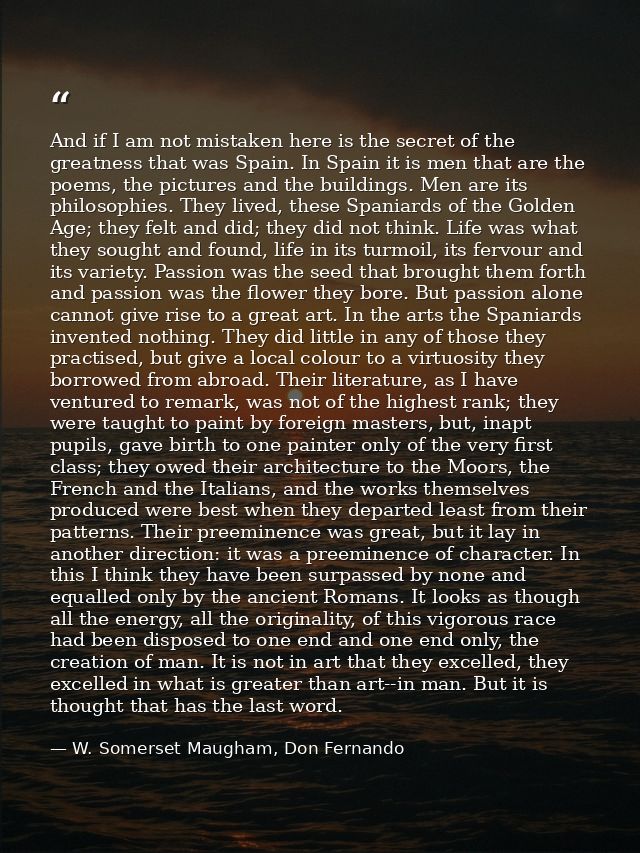 And if I am not mistaken here is the secret of the greatness that was Spain. In Spain it is men that are the poems, the  — W. Somerset Maugham, Don Fernando
