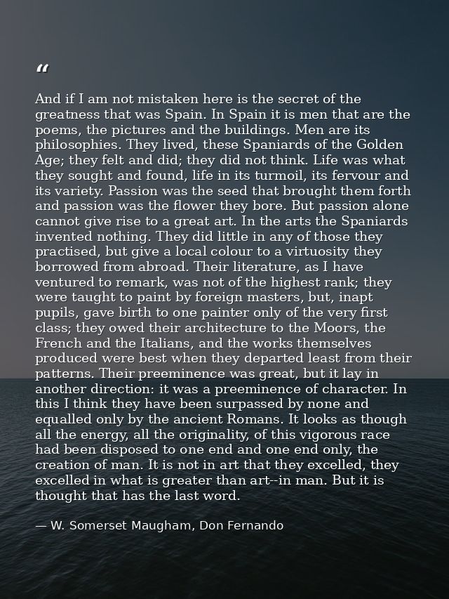 And if I am not mistaken here is the secret of the greatness that was Spain. In Spain it is men that are the poems, the  — W. Somerset Maugham, Don Fernando