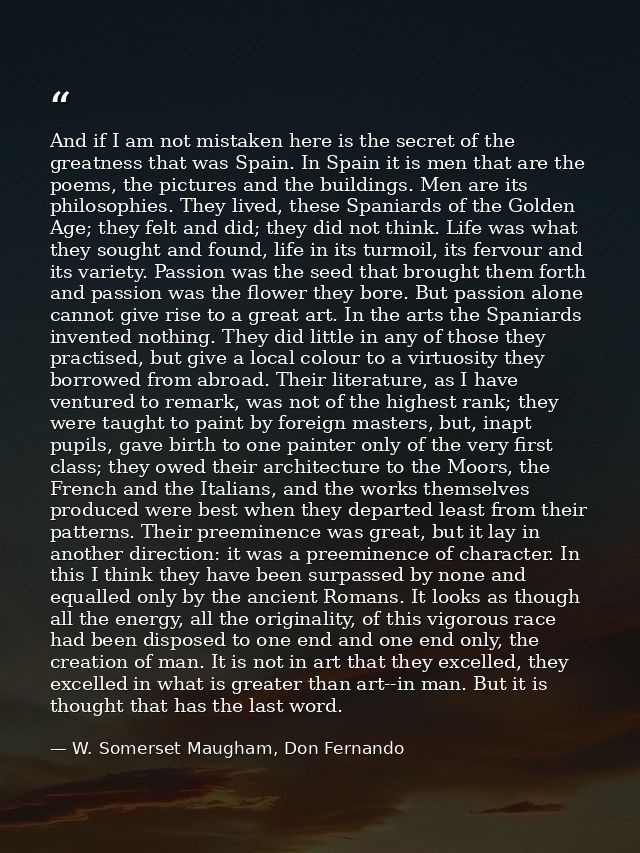 And if I am not mistaken here is the secret of the greatness that was Spain. In Spain it is men that are the poems, the  — W. Somerset Maugham, Don Fernando