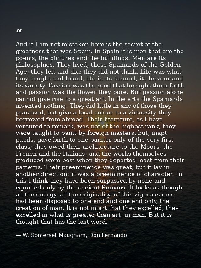 And if I am not mistaken here is the secret of the greatness that was Spain. In Spain it is men that are the poems, the  — W. Somerset Maugham, Don Fernando