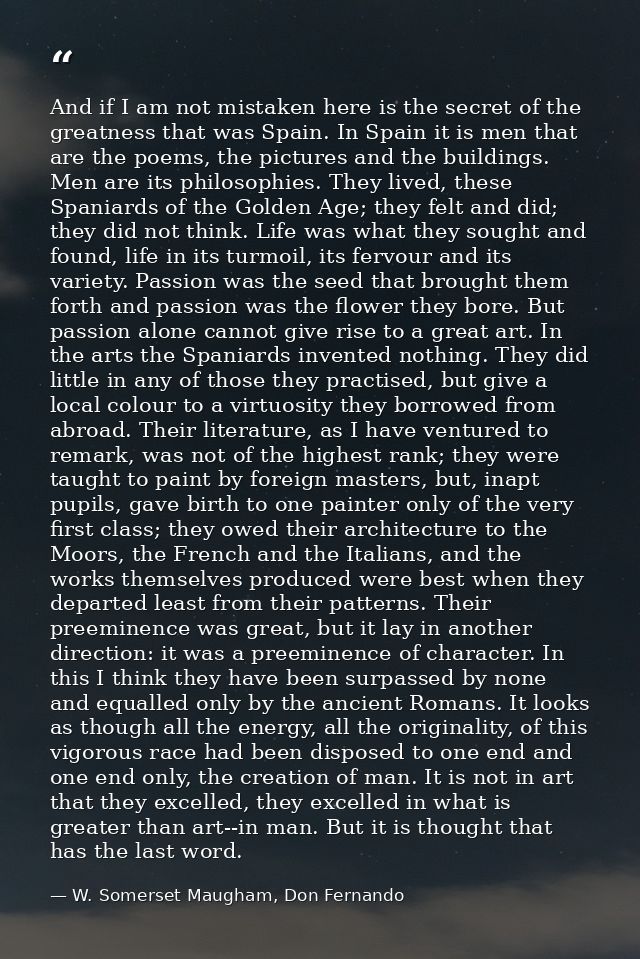 And if I am not mistaken here is the secret of the greatness that was Spain. In Spain it is men that are the poems, the  — W. Somerset Maugham, Don Fernando
