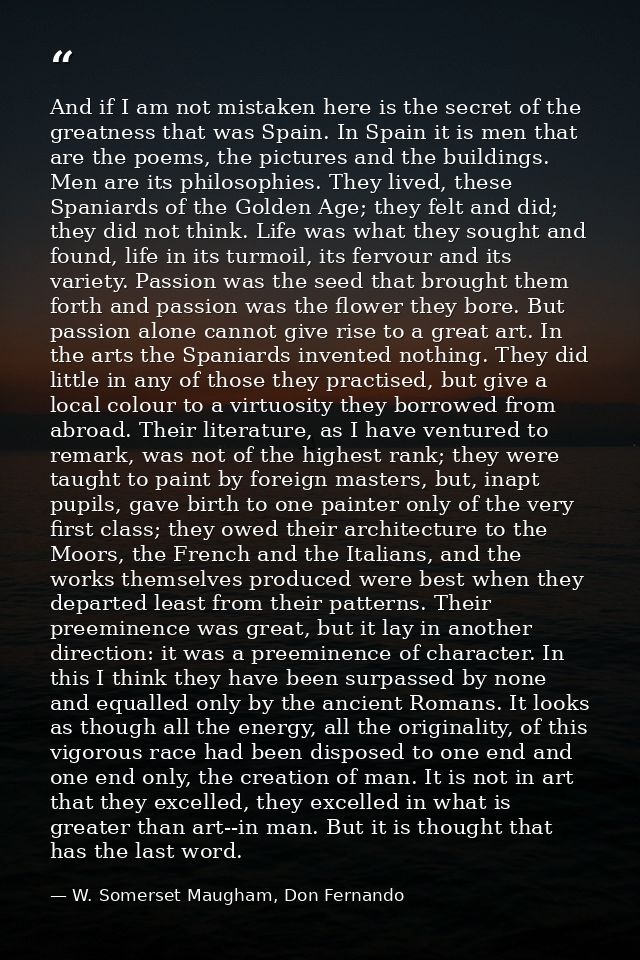 And if I am not mistaken here is the secret of the greatness that was Spain. In Spain it is men that are the poems, the  — W. Somerset Maugham, Don Fernando