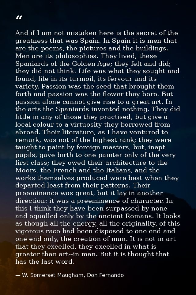 And if I am not mistaken here is the secret of the greatness that was Spain. In Spain it is men that are the poems, the  — W. Somerset Maugham, Don Fernando
