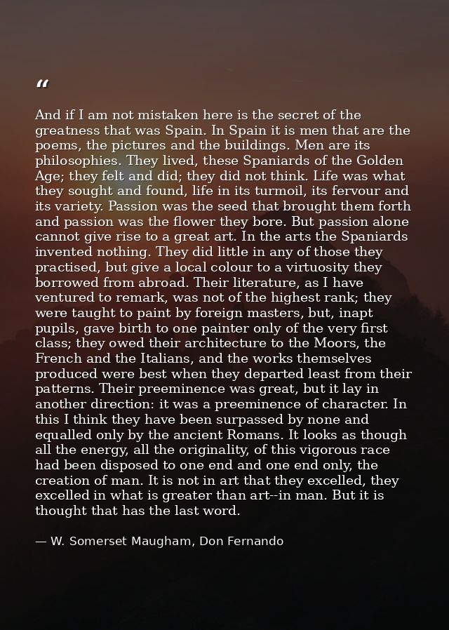 And if I am not mistaken here is the secret of the greatness that was Spain. In Spain it is men that are the poems, the  — W. Somerset Maugham, Don Fernando