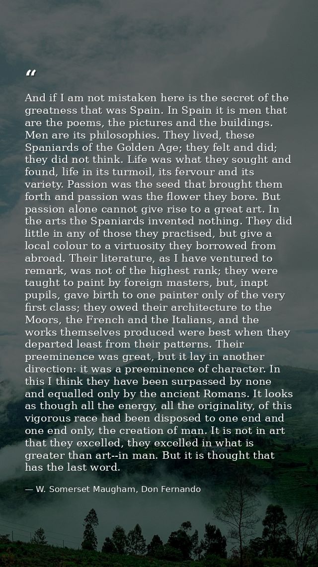 And if I am not mistaken here is the secret of the greatness that was Spain. In Spain it is men that are the poems, the  — W. Somerset Maugham, Don Fernando