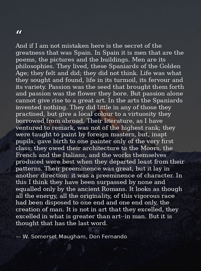 And if I am not mistaken here is the secret of the greatness that was Spain. In Spain it is men that are the poems, the  — W. Somerset Maugham, Don Fernando