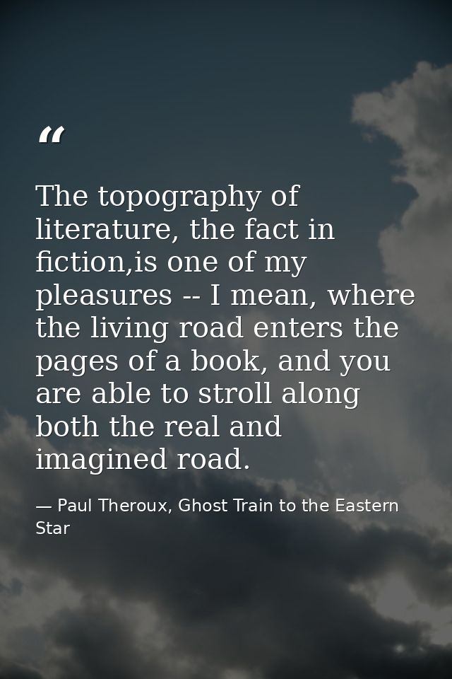 The topography of literature, the fact in fiction,is one of my pleasures -- I mean, where the living road enters the pag — Paul Theroux, Ghost Train to the Eastern Star