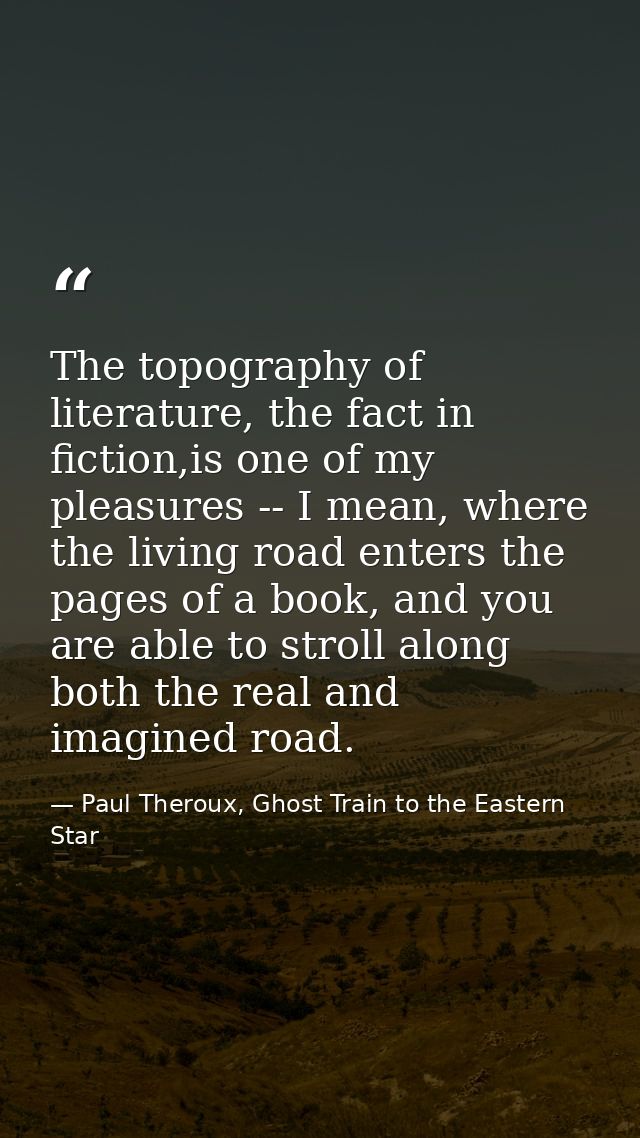 The topography of literature, the fact in fiction,is one of my pleasures -- I mean, where the living road enters the pag — Paul Theroux, Ghost Train to the Eastern Star