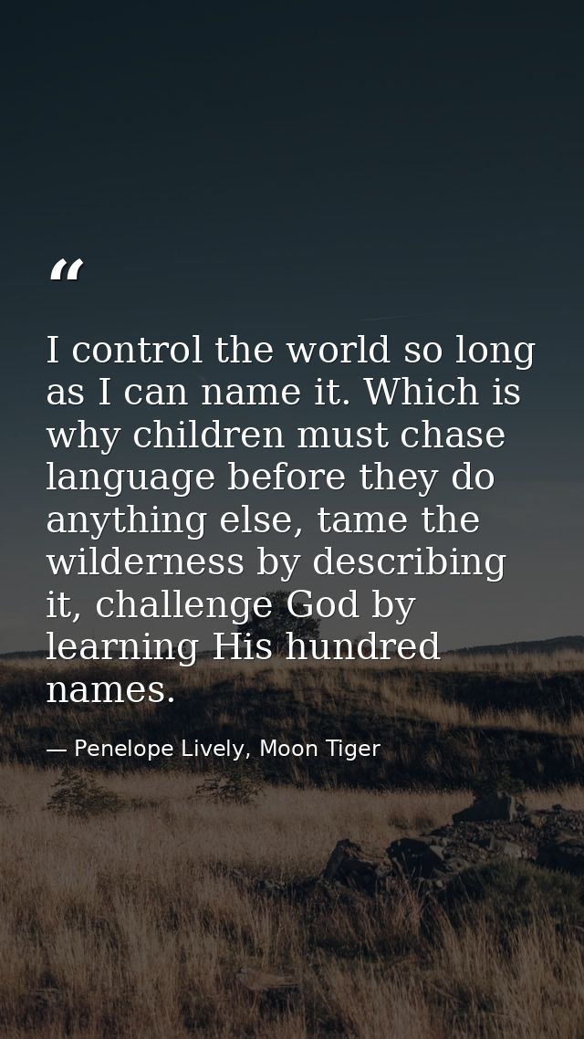 I control the world so long as I can name it. Which is why children must chase language before they do anything else, ta — Penelope Lively, Moon Tiger