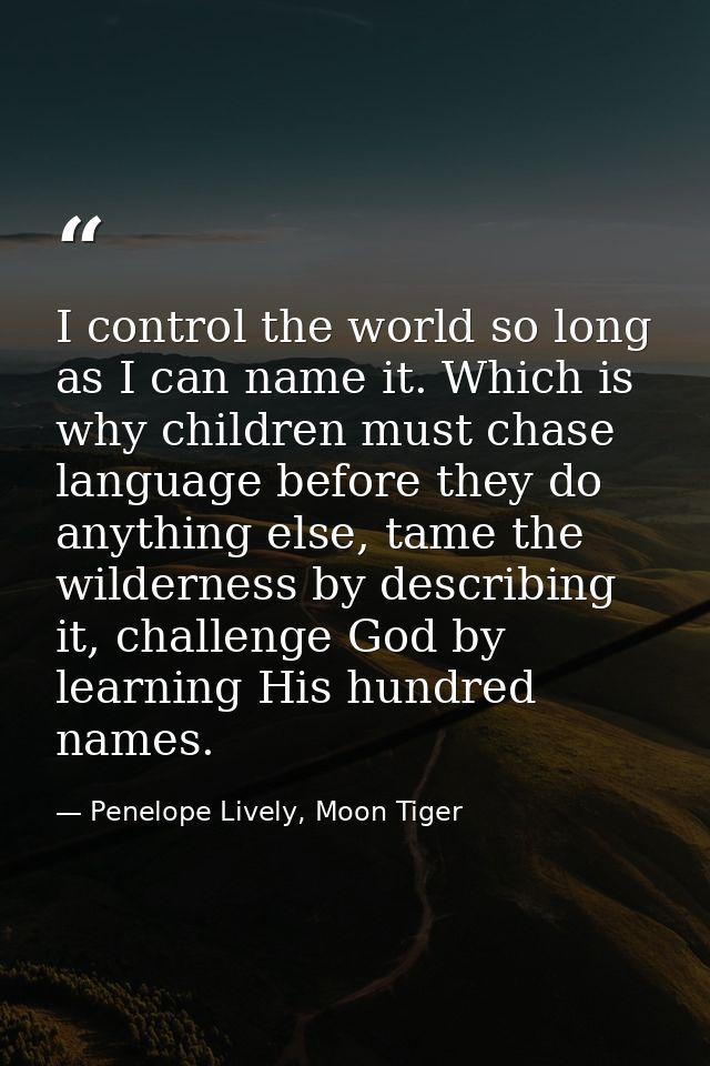 I control the world so long as I can name it. Which is why children must chase language before they do anything else, ta — Penelope Lively, Moon Tiger