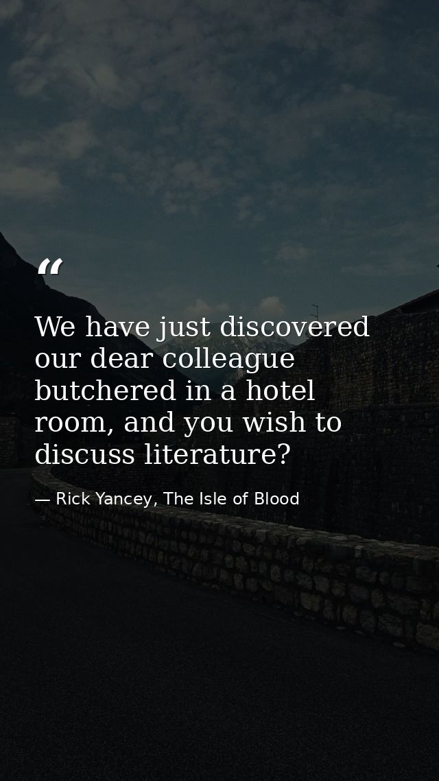 We have just discovered our dear colleague butchered in a hotel room, and you wish to discuss literature? — Rick Yancey, The Isle of Blood