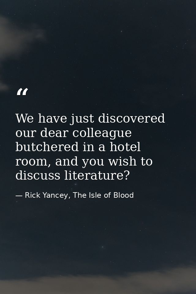 We have just discovered our dear colleague butchered in a hotel room, and you wish to discuss literature? — Rick Yancey, The Isle of Blood