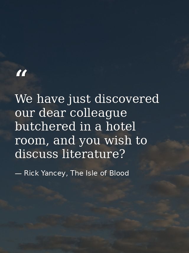 We have just discovered our dear colleague butchered in a hotel room, and you wish to discuss literature? — Rick Yancey, The Isle of Blood