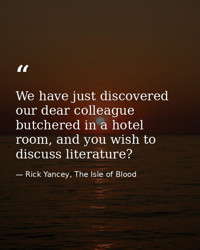 We have just discovered our dear colleague butchered in a hotel room, and you wish to discuss literature? — Rick Yancey, The Isle of Blood