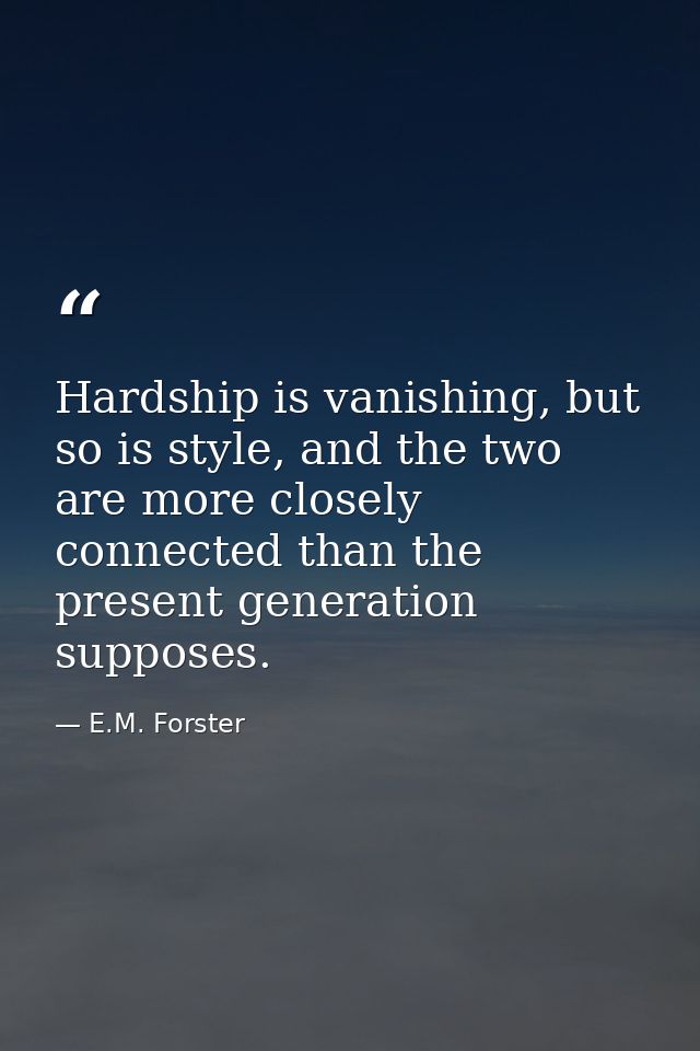 Hardship is vanishing, but so is style, and the two are more closely connected than the present generation supposes. — E.M. Forster