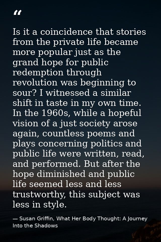 Is it a coincidence that stories from the private life became more popular just as the grand hope for public redemption  — Susan Griffin, What Her Body Thought: A Journey Into the Shadows