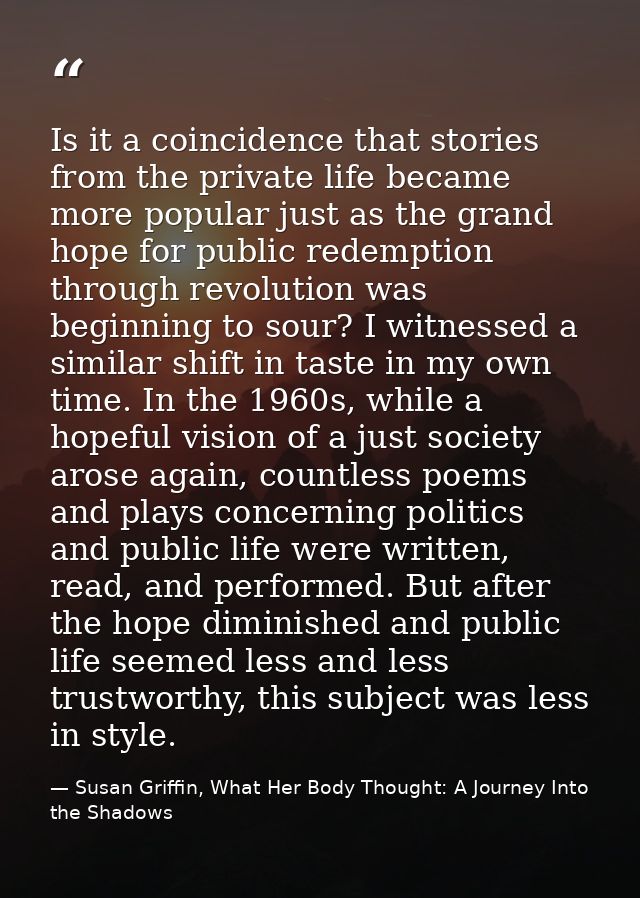 Is it a coincidence that stories from the private life became more popular just as the grand hope for public redemption  — Susan Griffin, What Her Body Thought: A Journey Into the Shadows